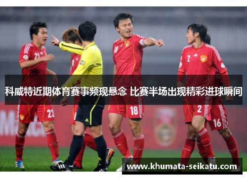 科威特近期体育赛事频现悬念 比赛半场出现精彩进球瞬间